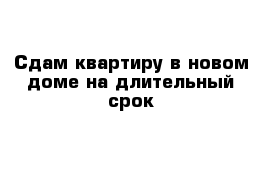 Сдам квартиру в новом доме на длительный срок